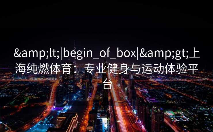 &lt;|begin_of_box|&gt;上海纯燃体育：专业健身与运动体验平台