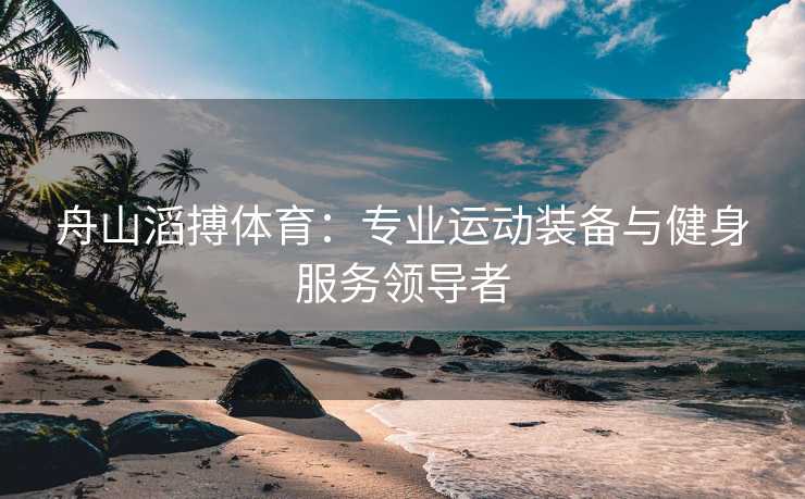 舟山滔搏体育：专业运动装备与健身服务领导者