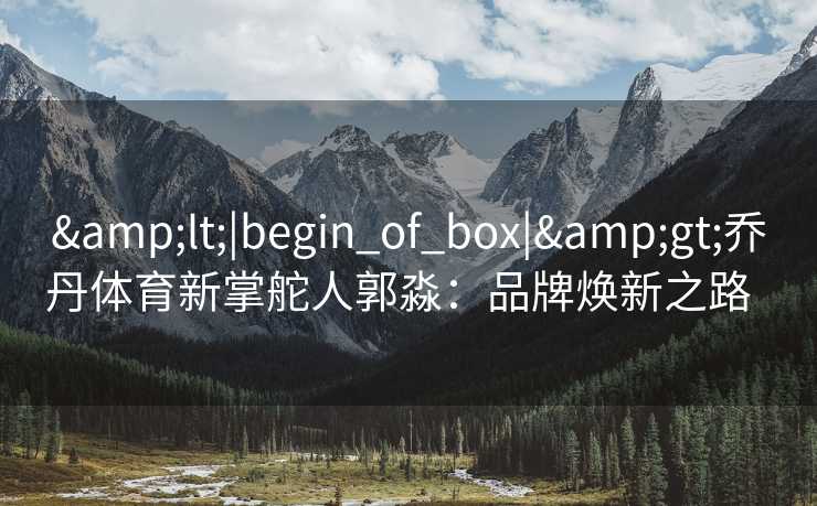 <|begin_of_box|>乔丹体育新掌舵人郭淼:品牌焕新之路 <|begin_of_box|>乔丹体育新掌舵人郭淼:品牌焕新之路