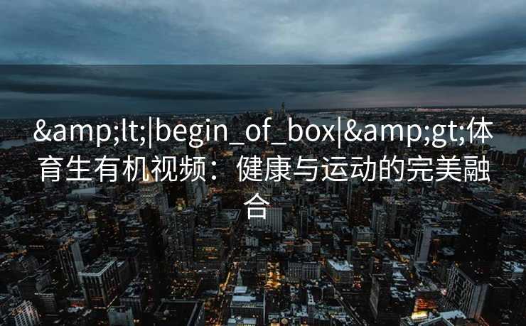&lt;|begin_of_box|&gt;体育生有机视频：健康与运动的完美融合  