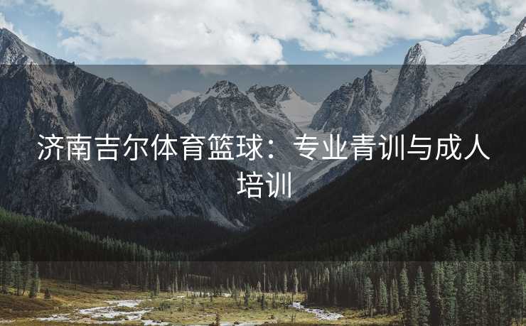 济南吉尔体育篮球：专业青训与成人培训