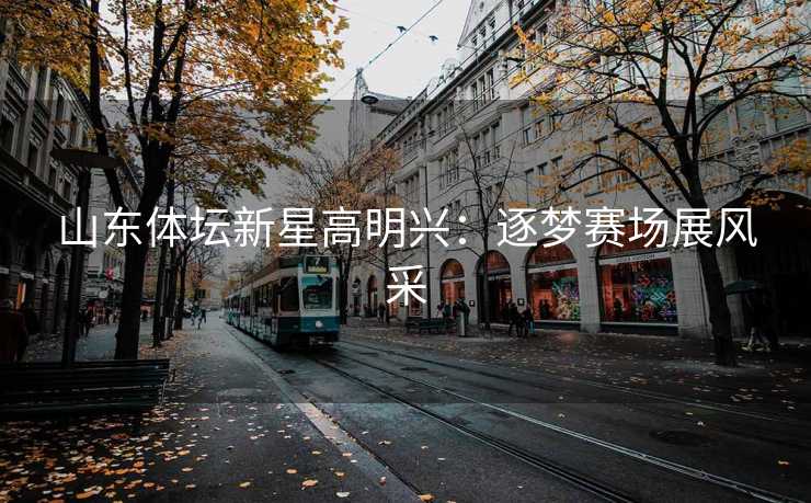 山东体坛新星高明兴：逐梦赛场展风采