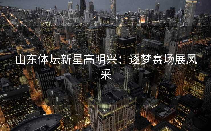 山东体坛新星高明兴：逐梦赛场展风采