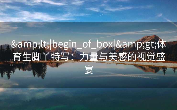 &lt;|begin_of_box|&gt;体育生脚丫特写：力量与美感的视觉盛宴