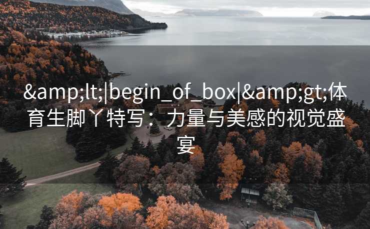 &lt;|begin_of_box|&gt;体育生脚丫特写：力量与美感的视觉盛宴