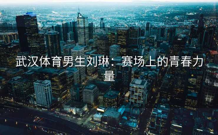 武汉体育男生刘琳：赛场上的青春力量