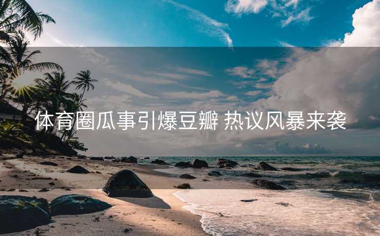 体育圈瓜事引爆豆瓣 热议风暴来袭